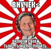 внучек< включи своей тынц-тынц послушать.