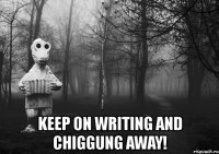 keep on writing and chiggung away!