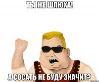 ты же шлюха! а сосать не буду значит?