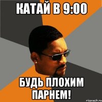 катай в 9:00 будь плохим парнем!