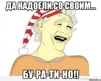 да надоели со своим... бу-ра-ти-но!!