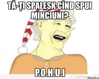 tă-ţi spalesk cînd spui minciuni? p.o.h.u.i