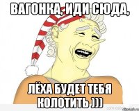 вагонка, иди сюда, лёха будет тебя колотить )))