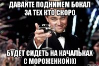 давайте поднимем бокал за тех кто скоро будет сидеть на качальках с мороженкой)))