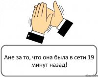 Ане за то, что она была в сети 19 минут назад!