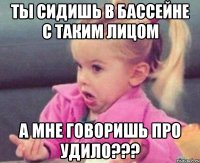 ты сидишь в бассейне с таким лицом а мне говоришь про удило???