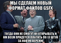 мы сделаем новый формат файлов gsfx тогда они не смогут их открывать и им всем придётся платить по 13 штук за новую версию