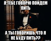 я тебе говорю пойдем пить а ты говоришь,что я не буду пить??