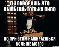 ты говоришь что выпьешь только пиво но при этом нажираешься больше моего