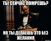 ты сейчас помрешь? но ты делаешь это без желания