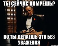 ты сейчас помрешь? но ты делаешь это без уважения