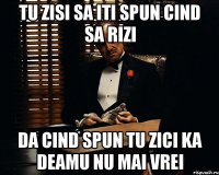 tu zisi sa iti spun cind sa rizi da cind spun tu zici ka deamu nu mai vrei