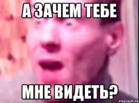 а зачем тебе мне видеть?