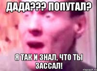 дада??? попутал? я так и знал, что ты зассал!