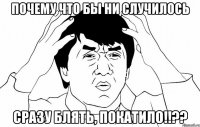 почему что бы ни случилось сразу блять, покатило!!??