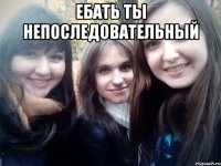 ебать ты непоследовательный 