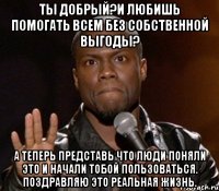 ты добрый?и любишь помогать всем без собственной выгоды? а теперь представь что люди поняли это и начали тобой пользоваться. поздравляю это реальная жизнь.