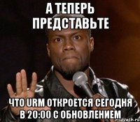 а теперь представьте что urm откроется сегодня в 20:00 с обновлением