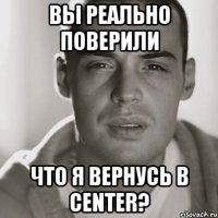 вы реально поверили что я вернусь в center?