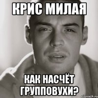 крис милая как насчёт групповухи?