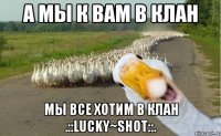 а мы к вам в клан мы все хотим в клан .::lucky~shot::.