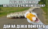 у тебя есть аккаунт с battlefield 3 premium edition? дай на денек поиграть