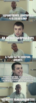 Здравствуйте, доктор. Вы что-то хотели? Да, провести процедуру. А, тьфу ты, ну, конечно, давайте. Оторвать ваши яйца, засунуть их в жопу, прокрутить половников в заднем проходе, а потом просто раскромсать вас на куски! ЧЕГО?!!! УБИВАААААЮТ!!!