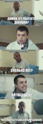 Димон, а у тебя есть девушка? Да Сколько лет? ПЯТНАДЦАТЬ! НУХУЯЖСЕБЕТЕСАКБЛЯТЬПРОДАКШН!