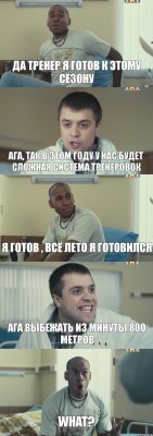 ДА тренер я готов к этому сезону Ага, так в этом году у нас будет сложная система тренеровок Я готов , всё лето я готовился Ага выбежать из минуты 800 метров WHAT?