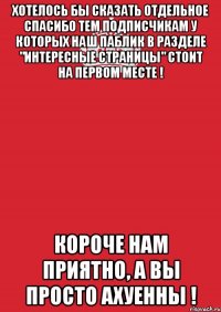 хотелось бы сказать отдельное спасибо тем подписчикам у которых наш паблик в разделе "интересные страницы" стоит на первом месте ! короче нам приятно, а вы просто ахуенны !