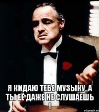  я кидаю тебе музыку, а ты её даже не слушаешь !