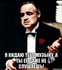  я кидаю тебе музыку, а ты её даже не слушаешь!