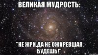 великая мудрость: "не жри,да не ожиревшая будешь!"