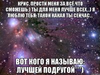 крис, прости меня за всё что сможешь:) ты для меня лучше всех...) я люблю тебя, такой какая ты сейчас... вот кого я называю: лучшей подругой***)