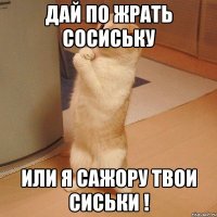 дай по жрать сосиську или я сажору твои сиськи !