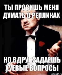 ты просишь меня думать о репликах но вдруг задаешь хуевые вопросы