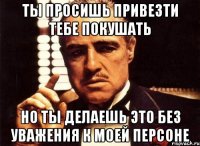 ты просишь привезти тебе покушать но ты делаешь это без уважения к моей персоне