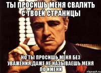 ты просишь меня свалить с твоей страницы но ты просишь меня без уважения,даже не называешь меня по имени