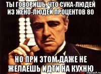 ты говоришь, что сука-людей из жено-людей процентов 80 но при этом даже не желаешь идти на кухню