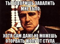 ты говоришь завалить мне ебло хотя сам даже не можешь оторвать жопу от стула