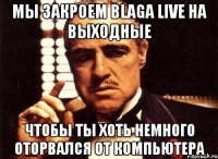 мы закроем blaga live на выходные чтобы ты хоть немного оторвался от компьютера