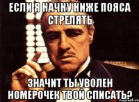 если я начну ниже пояса стрелять значит ты уволен номерочек твой списать?