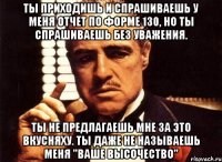 ты приходишь и спрашиваешь у меня отчет по форме 130, но ты спрашиваешь без уважения. ты не предлагаешь мне за это вкусняху. ты даже не называешь меня "ваше высочество"