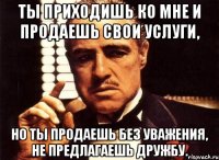 ты приходишь ко мне и продаешь свои услуги, но ты продаешь без уважения, не предлагаешь дружбу.