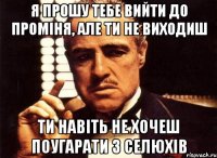 я прошу тебе вийти до проміня, але ти не виходиш ти навіть не хочеш поугарати з селюхів