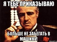 я тебе приказываю больше не забегать в машину!