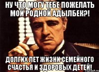 ну что могу тебе пожелать мой родной адылбек?! долгих лет жизни семейного счастья и здоровых детей!