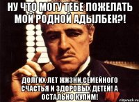 ну что могу тебе пожелать мой родной адылбек?! долгих лет жизни,семейного счастья и здоровых детей! а остально купим!