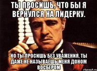 ты просишь, что бы я вернулся на лидерку. но ты просишь без уважения, ты даже не называешь меня доном восбером