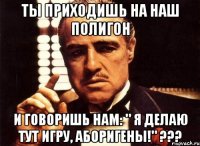 ты приходишь на наш полигон и говоришь нам: " я делаю тут игру, аборигены!" ???